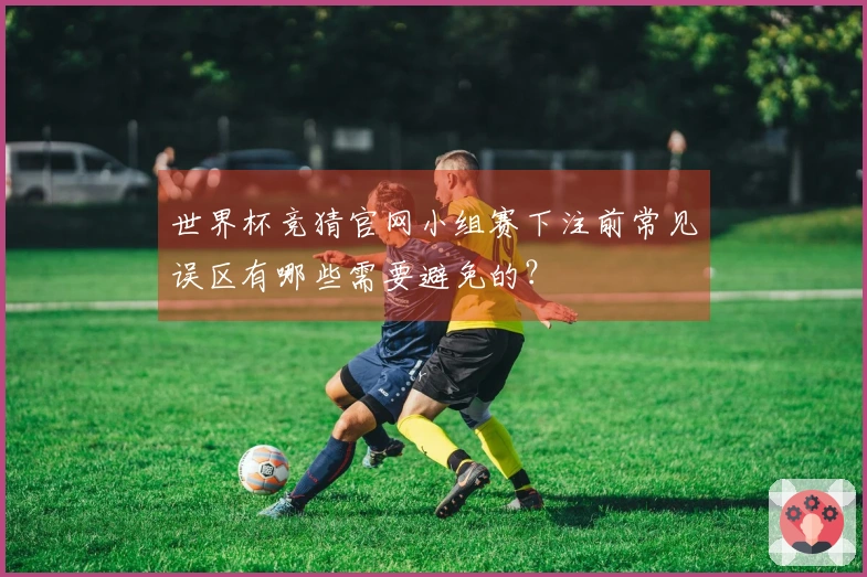 世界杯竞猜官网小组赛下注前常见误区有哪些需要避免的？