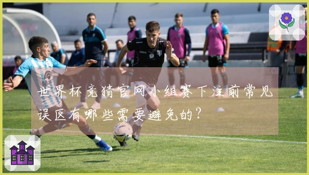 世界杯竞猜官网小组赛下注前常见误区有哪些需要避免的？